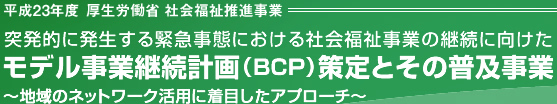 平成23年度 厚生労働省 社会福祉推進事業 突発的に発生する緊急事態における社会福祉事業の継続に向けたモデル事業継続計画（ＢＣＰ）策定とその普及事業 ～地域のネットワーク活用に着目したアプローチ～