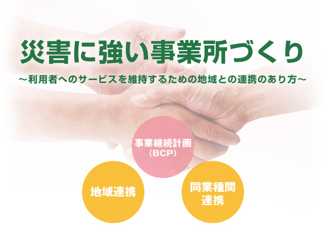 災害に強い事業所づくり ～利用者へのサービスを維持するための地域との連携のあり方～ 事業継続計画（BCP） 地域連携 同業種間連携