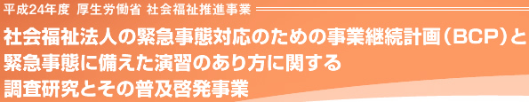 平成24年度 厚生労働省 社会福祉推進事業 社会福祉法人の緊急事態対応のための事業継続計画（BCP）と
緊急事態に備えた演習のあり方に関する
調査研究とその普及啓発事業