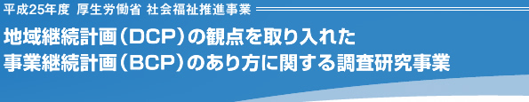 平成25年度 厚生労働省 社会福祉推進事業 地域継続計画（DCP）の観点を取り入れた事業継続計画（BCP）のあり方に関する調査研究事業