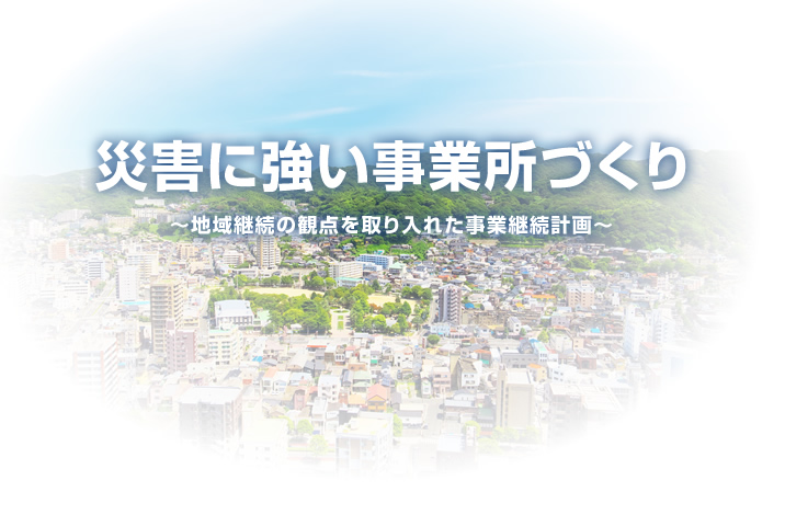 災害に強い事業所づくり ～地域継続の観点を取り入れた事業継続計画～