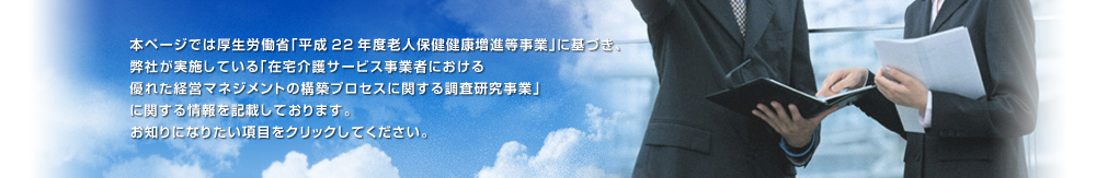 本ページでは厚生労働省「平成22年度老人保健健康増進等事業」に基づき、弊社が実施している「在宅介護サービス事業者における優れた経営マネジメントの構築プロセスに関する調査研究事業」に関する情報を記載しております。お知りになりたい項目をクリックしてください。