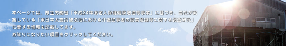 本ページでは、厚生労働省「平成24年度 老人保健健康増進等事業」に基づき、弊社が実施している「民間介護事業者における異業種企業からの知識移転による経営・サービスの質の向上に向けた調査研究事業」に関する情報を記載しております。お知りになりたい項目をクリックしてください。