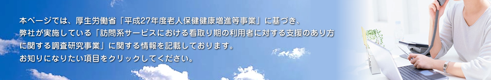 本ページでは、厚生労働省「平成27年度 老人保健健康増進等事業」に基づき、当社が実施している「訪問系サービスにおける看取り期の利用者に対する支援のあり方に関する調査研究事業」に関する情報を記載しております。お知りになりたい項目をクリックしてください。