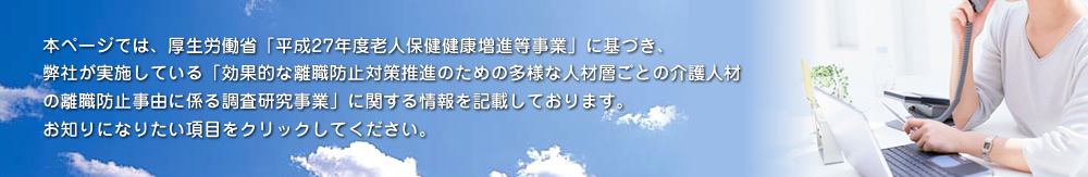 本ページでは、厚生労働省「平成27年度 老人保健健康増進等事業」に基づき、当社が実施している「効果的な離職防止対策推進のための多様な人材層ごとの介護人材の離職事由に係る調査研究事業」に関する情報を記載しております。お知りになりたい項目をクリックしてください。