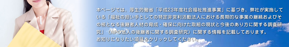 本ページでは、厚生労働省「平成23年度 社会福祉推進事業」に基づき、弊社が実施している「福祉の担い手としての特定非営利活動法人における長期的な事業の継続およびその核となる後継者人材の育成・確保に向けた取組の現状と今後のあり方に関する調査研究」（NPO法人の後継者に関する調査研究）に関する情報を記載しております。お知りになりたい項目をクリックしてください。